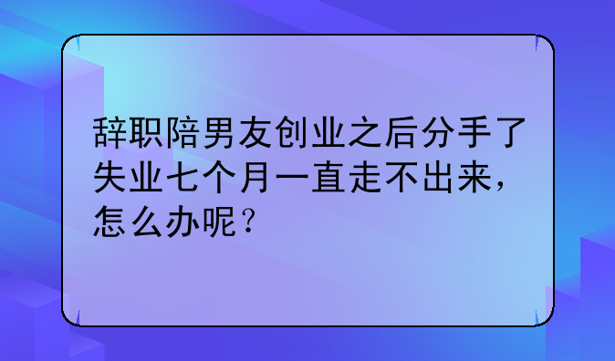 辞职陪男友创业之后分手了失业七个月一直走不出来，怎么办呢？