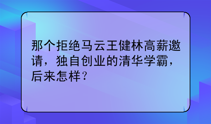 那个拒绝马云王健林高薪邀请，独自创业的清华学霸，后来怎样？