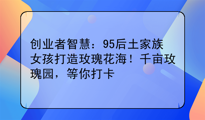 创业者智慧：95后土家族女孩打造玫瑰花海！千亩玫瑰园，等你打卡