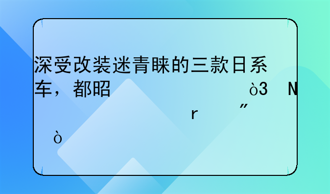 深受改装迷青睐的三款日系车，都是横货，哪款你最爱？