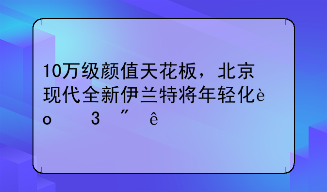 10万级颜值天花板，北京现代全新伊兰特将年轻化进行到底