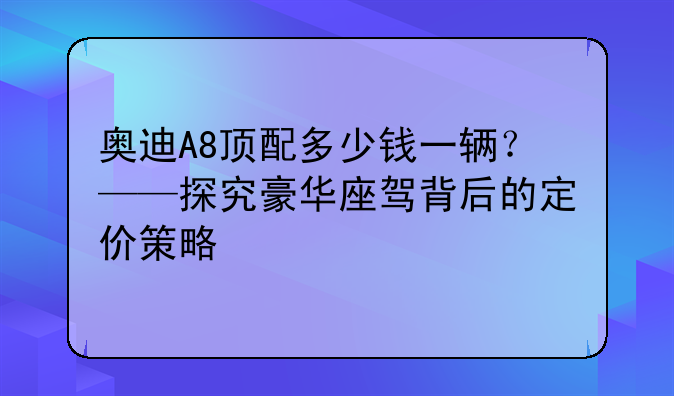 奥迪A8顶配多少钱一辆？——探究豪华座驾背后的定价策略