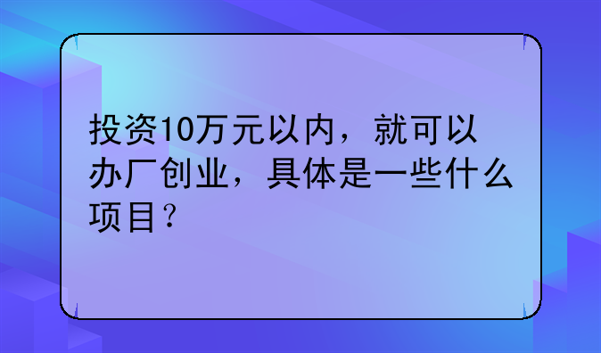 投资10万元以内，就可以办厂创业，具体是一些什么项目？