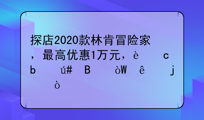 探店2020款林肯冒险家，最高优惠1万元，还是很吸引人的！