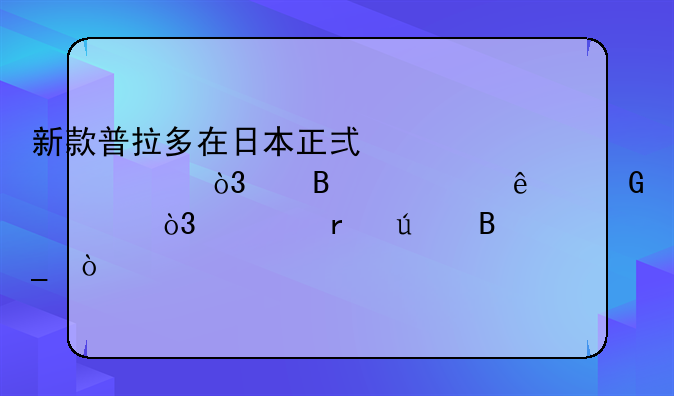 新款普拉多在日本正式上市，约合24万人民币，你期待吗？