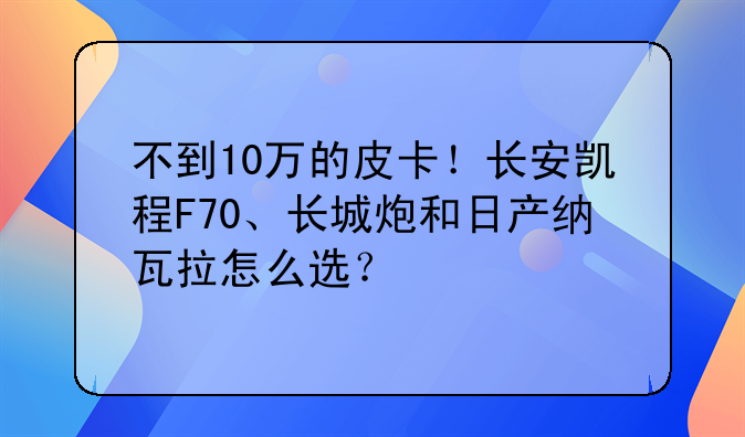 不到10万的皮卡！长安凯程F70、长城炮和日产纳瓦拉怎么选？