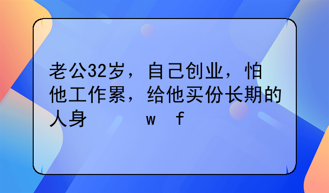 老公32岁，自己创业，怕他工作累，给他买份长期的人身保险