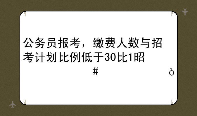 公务员报考，缴费人数与招考计划比例低于30比1是什么概念？