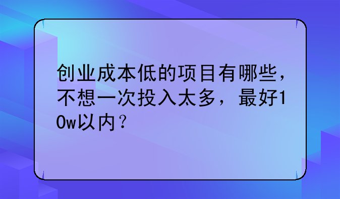 创业成本低的项目有哪些，不想一次投入太多，最好10w以内？