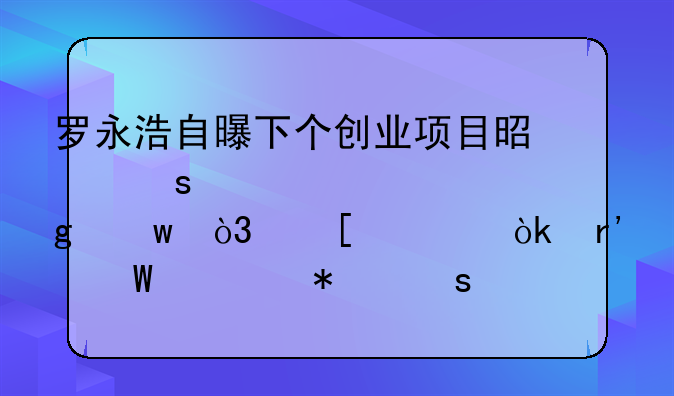 罗永浩自曝下个创业项目是“元宇宙”，他将会有何大动作？