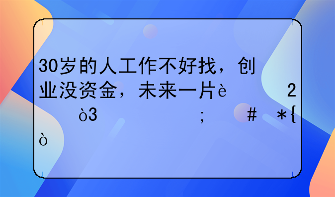 30岁的人工作不好找，创业没资金，未来一片迷茫，该怎么办？