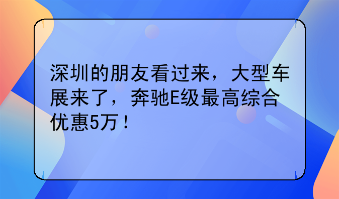 深圳的朋友看过来，大型车展来了，奔驰E级最高综合优惠5万！