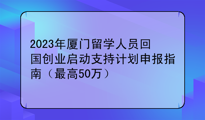 2023年厦门留学人员回国创业启动支持计划申报指南（最高50万）