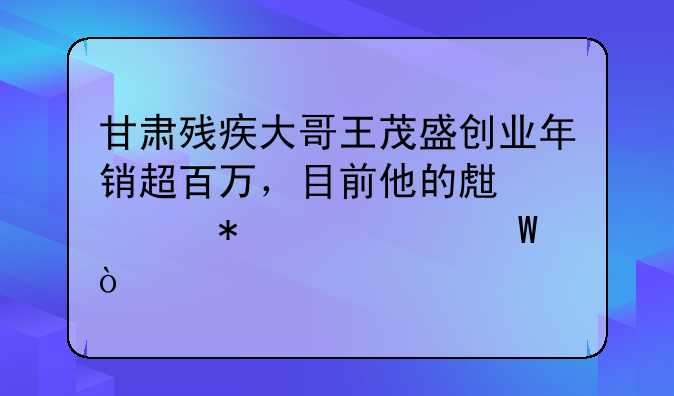 甘肃残疾大哥王茂盛创业年销超百万，目前他的生活状况如何？