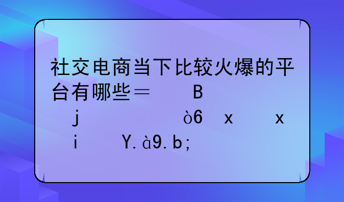 社交电商当下比较火爆的平台有哪些？各自的模式特点是什么？