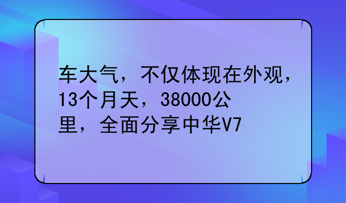 车大气，不仅体现在外观，13个月天，38000公里，全面分享中华V7