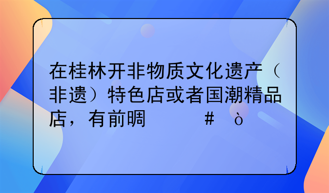 在桂林开非物质文化遗产（非遗）特色店或者国潮精品店，有前景么？