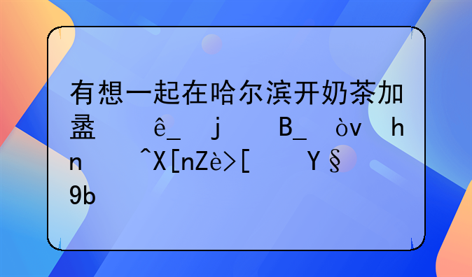 有想一起在哈尔滨开奶茶加盟店的吗？或者其它小本创业项目什么的？