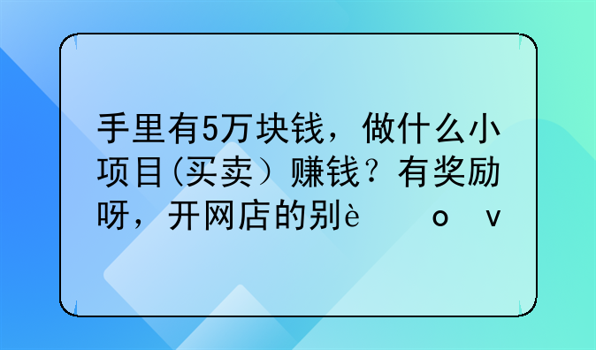 手里有5万块钱，做什么小项目(买卖）赚钱？有奖励呀，开网店的别进来