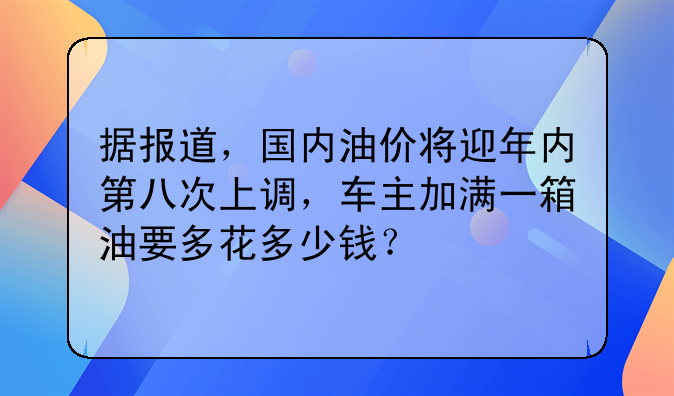 据报道，国内油价将迎年内第八次上调，车主加满一箱油要多花多少钱？