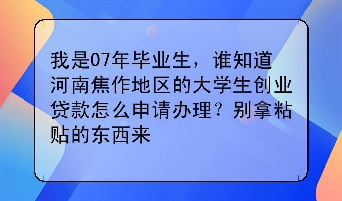 我是07年毕业生，谁知道河南焦作地区的大学生创业贷款怎么申请办理？别拿粘贴的东西来