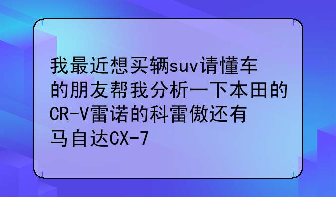 我最近想买辆suv请懂车的朋友帮我分析一下本田的CR-V雷诺的科雷傲还有马自达CX-7