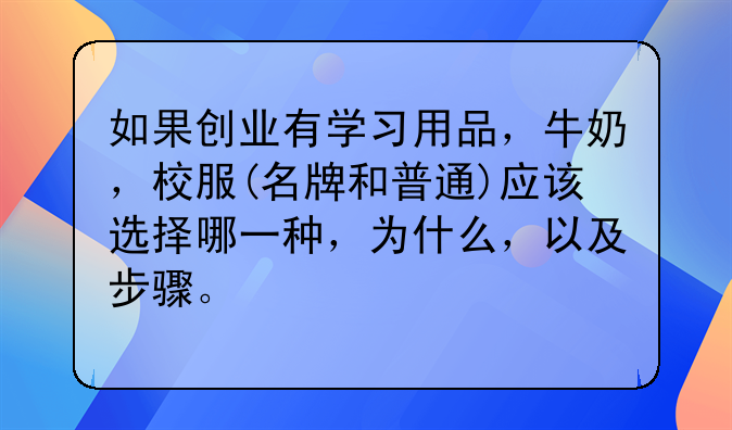 如果创业有学习用品，牛奶，校服(名牌和普通)应该选择哪一种，为什么，以及步骤。