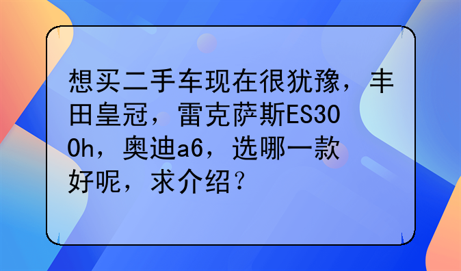 想买二手车现在很犹豫，丰田皇冠，雷克萨斯ES300h，奥迪a6，选哪一款好呢，求介绍？