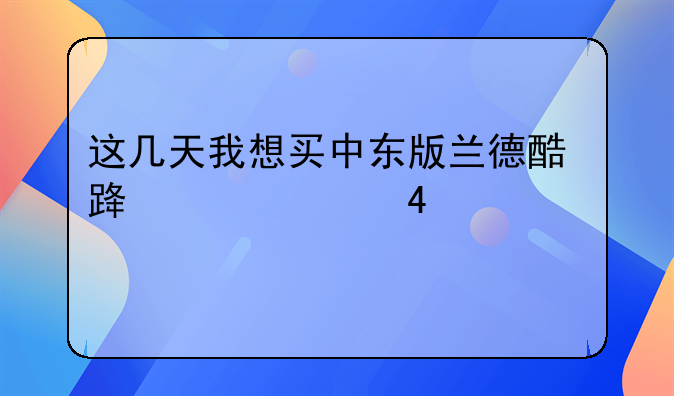 这几天我想买中东版兰德酷路泽4000-60年纪念版1.价格是多少？2.几档？其请专家指点？