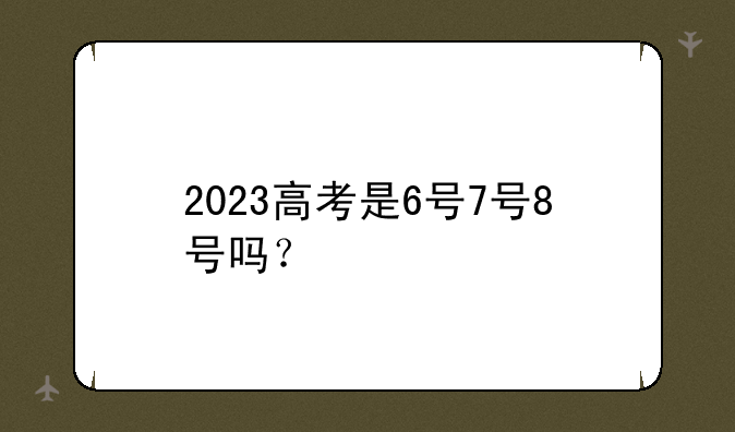 2023高考是6号7号8号吗？