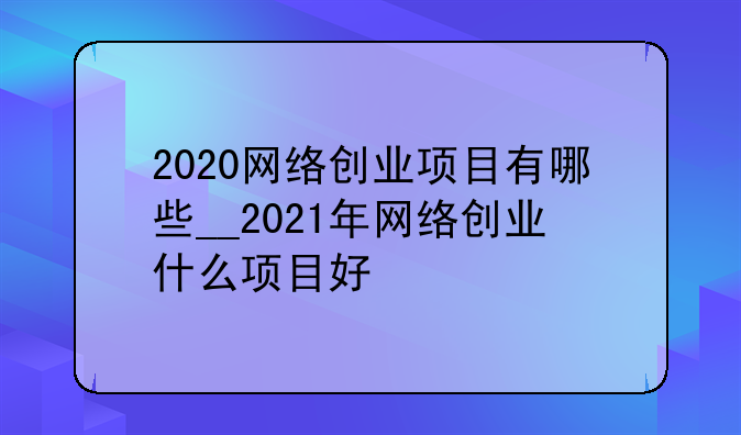 2020网络创业项目有哪些__2021年网络创业什么项目好