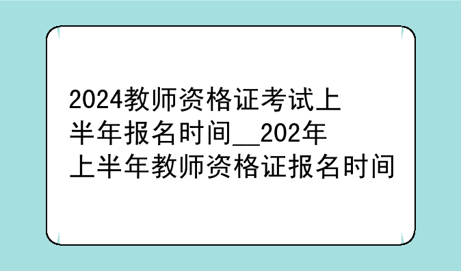 2024教师资格证考试上半年报名时间__202年上半年教师资格证报名时间