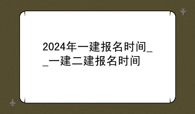2024年一建报名时间__一建二建报名时间