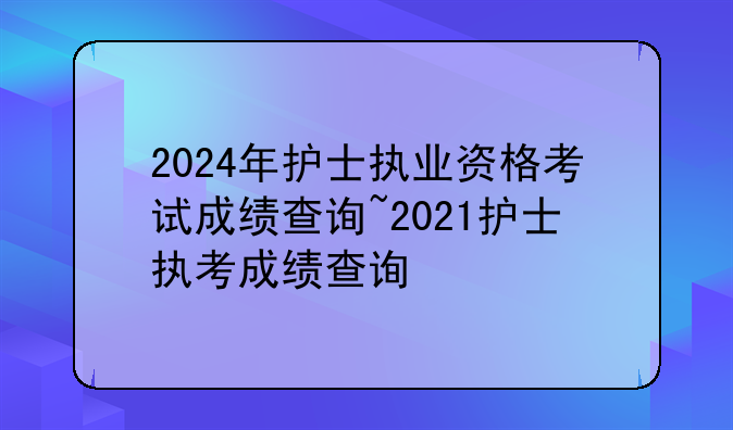 2024年护士执业资格考试成绩查询~2021护士执考成绩查询