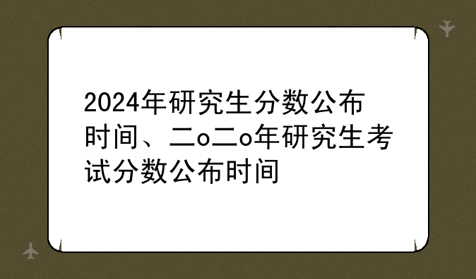 2024年研究生分数公布时间、二o二o年研究生考试分数公布时间