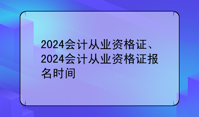 2024会计从业资格证、2024会计从业资格证报名时间