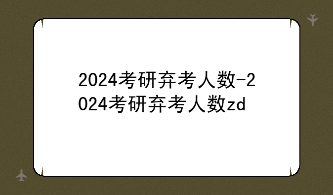 2024考研弃考人数-2024考研弃考人数zd