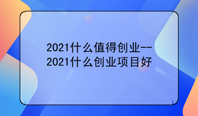 2021什么值得创业--2021什么创业项目好