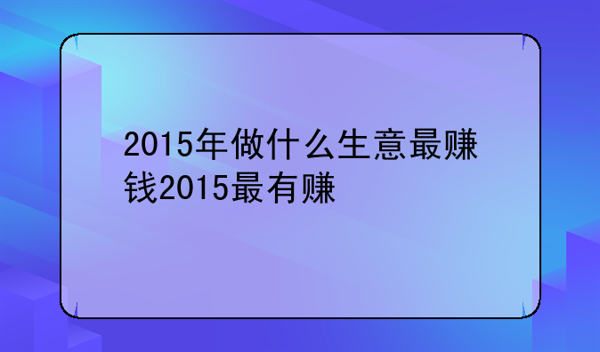 2015年做什么生意最赚钱2015最有赚