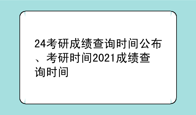 24考研成绩查询时间公布、考研时间2021成绩查询时间