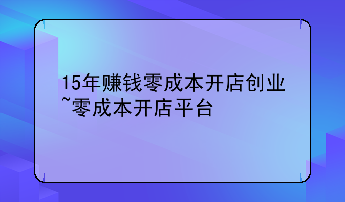 15年赚钱零成本开店创业~零成本开店平台