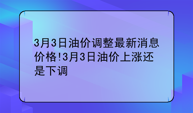 3月3日油价调整最新消息价格!3月3日油价上涨还是下调