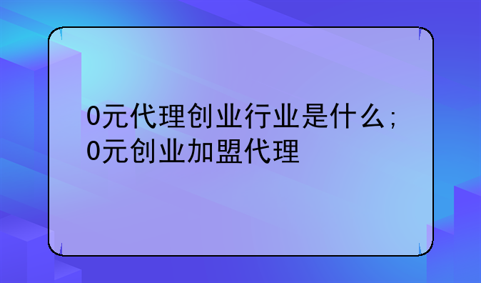 0元代理创业行业是什么;0元创业加盟代理