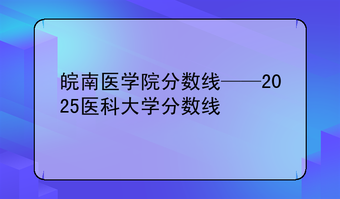皖南医学院分数线——2025医科大学分数线
