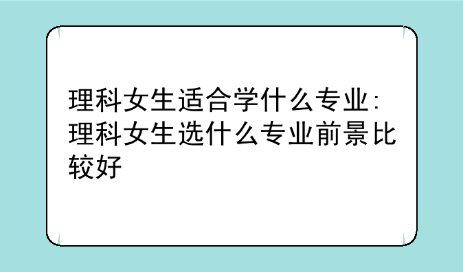 理科女生适合学什么专业:理科女生选什么专业前景比较好