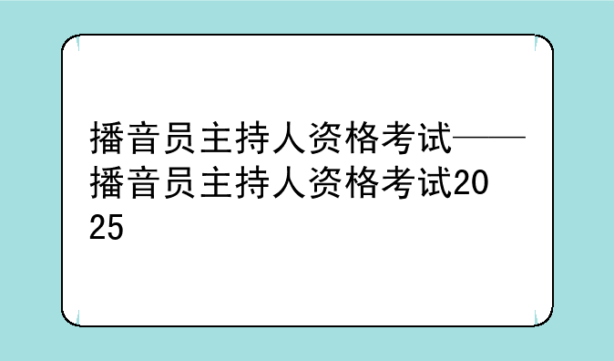 播音员主持人资格考试——播音员主持人资格考试2025