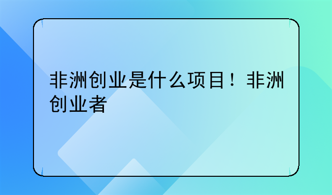 非洲创业是什么项目！非洲创业者