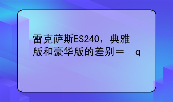 雷克萨斯ES240，典雅版和豪华版的差别？哪里是性比高？雷克萨斯ES小毛病多吗？