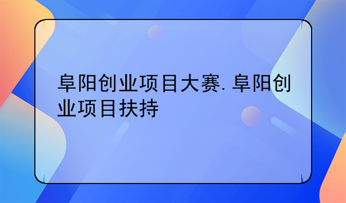 阜阳创业项目大赛.阜阳创业项目扶持