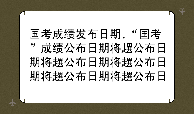国考成绩发布日期;“国考”成绩公布日期将近